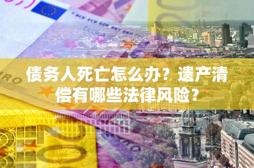 济南债务人死亡怎么办？遗产清偿有哪些法律风险？