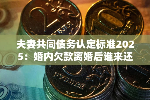 济南夫妻共同债务认定标准2025：婚内欠款离婚后谁来还？