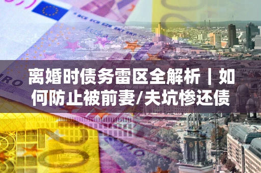 济南离婚时债务雷区全解析｜如何防止被前妻/夫坑惨还债？
