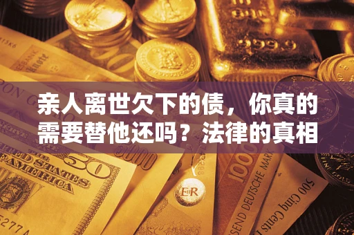 济南亲人离世欠下的债，你真的需要替他还吗？法律的真相或许与你想的不一样